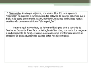 IBRENJ Tijuca – Missão, Comprometimento e Amor
* Observação: Ainda que vejamos, nos versos 20 a 23, uma aparente
“repetição” no ordenar e cumprimento das palavras do Senhor, sabemos que a
Bíblia não opera deste modo. Assim, o próprio Jesus nos lembra que nossas
orações não devem consistir em “vãs repetições”.
Trata-se aqui, na verdade, da forma enfática pela qual a vontade do
Senhor se faz sentir. E em face da imitação de Sua obra, por parte dos magos e
o endurecimento de faraó, é solene o aviso de como prontamente devem-se
obedecer às Suas advertências quando estas nos são dirigidas.
 