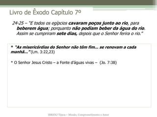 IBRENJ Tijuca – Missão, Comprometimento e Amor
Livro de Êxodo Capítulo 7º
* “As misericórdias do Senhor não têm fim... se renovam a cada
manhã...” (Lm. 3:22,23)
* O Senhor Jesus Cristo – a Fonte d’águas vivas – (Jo. 7:38)
24-25 – “E todos os egípcios cavaram poços junto ao rio, para
beberem água; porquanto não podiam beber da água do rio.
Assim se cumpriram sete dias, depois que o Senhor ferira o rio.”
 