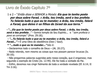 IBRENJ Tijuca – Missão, Comprometimento e Amor
Livro de Êxodo Capítulo 7º
- “...Eis que te tenho posto por deus sobre Faraó, e Arão, teu irmão,
será o teu profeta...” – Somos templo do Seu Espírito... e “sem profecia o
povo se corrompe.” (Prov. 29:18);
- “...Tu falarás tudo o que eu te mandar; e Arão, teu irmão, falará a
Faraó...” – É uma Obra de obediência (Davi / Saul).
* “...tudo o que eu te mandar...” Isto é:
- Declararmos todo o conselho de Deus – (At. 20:27);
- Nada retendo, nem mesmo as coisas que nos possam parecer bruscas (Is.
30:10);
- Não pregarmos palavras sugeridas pelo nosso coração, que é enganoso; mas
seguindo o exemplo de Cristo (Jo. 12:49). Ele fez toda a vontade do Pai.
- Enfim, devemos nos cingir fielmente de toda a verdade revelada (Ef. 6:14; II
Tm 3:16).
1 e 2 – “Então disse o SENHOR a Moisés: Eis que te tenho posto
por deus sobre Faraó, e Arão, teu irmão, será o teu profeta.
Tu falarás tudo o que eu te mandar; e Arão, teu irmão, falará
a Faraó, que deixe ir os filhos de Israel da sua terra.”
 