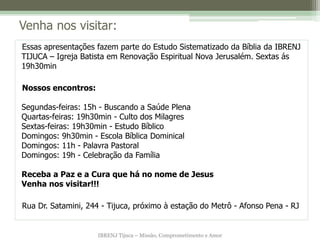 IBRENJ Tijuca – Missão, Comprometimento e Amor
Venha nos visitar:
Essas apresentações fazem parte do Estudo Sistematizado da Bíblia da IBRENJ
TIJUCA – Igreja Batista em Renovação Espiritual Nova Jerusalém. Sextas ás
19h30min
Nossos encontros:
Segundas-feiras: 15h - Buscando a Saúde Plena
Quartas-feiras: 19h30min - Culto dos Milagres
Sextas-feiras: 19h30min - Estudo Bíblico
Domingos: 9h30min - Escola Bíblica Dominical
Domingos: 11h - Palavra Pastoral
Domingos: 19h - Celebração da Família
Receba a Paz e a Cura que há no nome de Jesus
Venha nos visitar!!!
Rua Dr. Satamini, 244 - Tijuca, próximo à estação do Metrô - Afonso Pena - RJ
 