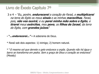 IBRENJ Tijuca – Missão, Comprometimento e Amor
Livro de Êxodo Capítulo 7º
- “...endurecerei...” – A soberania de Deus.
* Faraó sob dois aspectos: 1) inimigo; 2) homem natural.
* “O mesmo sol que derrete o gelo endurece a argila. Quando não há água o
barro se transforma em pedra. Sem a graça de Deus o coração se endurece.”
(Moody)
3 e 4 – “Eu, porém, endurecerei o coração de Faraó, e multiplicarei
na terra do Egito os meus sinais e as minhas maravilhas. Faraó,
pois, não vos ouvirá; e eu porei minha mão sobre o Egito, e
tirarei meus exércitos, meu povo, os filhos de Israel, da terra
do Egito, com grandes juízos.”
 