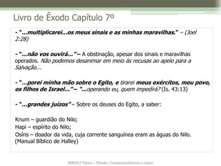 IBRENJ Tijuca – Missão, Comprometimento e Amor
Livro de Êxodo Capítulo 7º
- “...multiplicarei...os meus sinais e as minhas maravilhas.” – (Joel
2:28)
- “...não vos ouvirá...” – A obstinação, apesar dos sinais e maravilhas
operados. Não podemos desanimar em meio às recusas ao apelo para a
Salvação...
- “...porei minha mão sobre o Egito, e tirarei meus exércitos, meu povo,
os filhos de Israel...” – “...operando eu, quem impedirá? (Is. 43:13)
- “...grandes juízos” – Sobre os deuses do Egito, a saber:
Knum – guardião do Nilo;
Hapi – espírito do Nilo;
Osíris – doador da vida, cuja corrente sanguínea eram as águas do Nilo.
(Manual Bíblico de Halley)
 