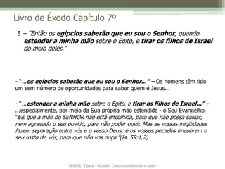 IBRENJ Tijuca – Missão, Comprometimento e Amor
Livro de Êxodo Capítulo 7º
- “...os egípcios saberão que eu sou o Senhor...” – Os homens têm tido
um sem número de oportunidades para saber quem é Jesus...
- “...estender a minha mão sobre o Egito, e tirar os filhos de Israel...” -
...especialmente, por meio da Sua própria mão estendida - o Seu Evangelho.
“Eis que a mão do SENHOR não está encolhida, para que não possa salvar;
nem agravado o seu ouvido, para não poder ouvir. Mas as vossas iniqüidades
fazem separação entre vós e o vosso Deus; e os vossos pecados encobrem o
seu rosto de vós, para que não vos ouça.”(Is. 59:1,2)
5 – “Então os egípcios saberão que eu sou o Senhor, quando
estender a minha mão sobre o Egito, e tirar os filhos de Israel
do meio deles.”
 