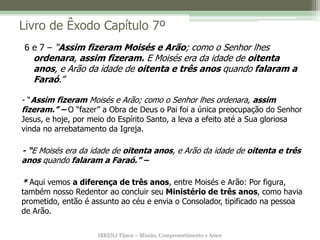 IBRENJ Tijuca – Missão, Comprometimento e Amor
Livro de Êxodo Capítulo 7º
- “Assim fizeram Moisés e Arão; como o Senhor lhes ordenara, assim
fizeram.” – O “fazer” a Obra de Deus o Pai foi a única preocupação do Senhor
Jesus, e hoje, por meio do Espírito Santo, a leva a efeito até a Sua gloriosa
vinda no arrebatamento da Igreja.
- “E Moisés era da idade de oitenta anos, e Arão da idade de oitenta e três
anos quando falaram a Faraó.” –
* Aqui vemos a diferença de três anos, entre Moisés e Arão: Por figura,
também nosso Redentor ao concluir seu Ministério de três anos, como havia
prometido, então é assunto ao céu e envia o Consolador, tipificado na pessoa
de Arão.
6 e 7 – “Assim fizeram Moisés e Arão; como o Senhor lhes
ordenara, assim fizeram. E Moisés era da idade de oitenta
anos, e Arão da idade de oitenta e três anos quando falaram a
Faraó.”
 
