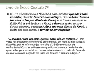 IBRENJ Tijuca – Missão, Comprometimento e Amor
Livro de Êxodo Capítulo 7º
- “...Quando Faraó vos falar, dizendo: Fazei vós um milagre...” – Por
vezes nos deparamos com o Faraó deste mundo, em meio às mais variadas
situações, pois este “mundo jaz no maligno”. Então somos por ele
confrontados! Como se estivesse nos questionando ou nos desdenhando...
quem sabe, para ver se há em nossas vidas realmente o poder de Deus, da
mesma forma nos lançando em rosto um desafio: “Fazei um milagre...”
8-10 – “E o Senhor falou a Moisés e a Arão, dizendo: Quando Faraó
vos falar, dizendo: Fazei vós um milagre, dirás a Arão: Toma a
tua vara, e lança-a diante de Faraó; e se tornará em serpente.
Então Moisés e Arão foram a Faraó, e fizeram assim como o
Senhor ordenara; e lançou Arão a sua vara diante de Faraó, e
diante dos seus servos, e tornou-se em serpente.”
 