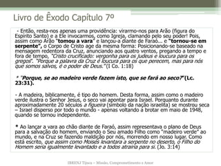 IBRENJ Tijuca – Missão, Comprometimento e Amor
Livro de Êxodo Capítulo 7º
- Então, resta-nos apenas uma providência: virarmo-nos para Arão (figura do
Espírito Santo) e a Ele invocarmos, como Igreja, clamando pelo seu poder! Pois,
assim como Arão “tomou a vara” e lançou-a diante de Faraó... e “tornou-se em
serpente”, o Corpo de Cristo age da mesma forma: Posicionando-se baseado na
mensagem redentora da Cruz, anunciando aos quatro ventos, pregando a tempo e
fora de tempo, “Cristo crucificado: vergonha para os judeus e loucura para os
gregos”. “Porque a palavra da Cruz é loucura para os que perecem, mas para nós
que somos salvos, é o poder de Deus.” (I Co. 1:18)
* “Porque, se ao madeiro verde fazem isto, que se fará ao seco?”(Lc.
23:31).
- A madeira, biblicamente, é tipo do homem. Desta forma, assim como o madeiro
verde ilustra o Senhor Jesus, o seco vai apontar para Israel. Porquanto durante
aproximadamente 20 séculos a figueira (símbolo da nação israelita) se mostrou seca
– Israel disperso por todo o mundo - apenas voltando a brotar em maio de 1948,
quando se tornou independente.
* Ao lançar a vara ao chão diante de Faraó, assim representava o plano de Deus
para a salvação do homem, enviando o Seu amado Filho como “madeiro verde” ao
mundo, e na Cruz se fazendo maldição por nós, morrendo em nosso lugar. Como
está escrito, que assim como Moisés levantara a serpente no deserto, o Filho do
Homem seria igualmente levantado e a todos atrairia para si. (Jo. 3:14)
 