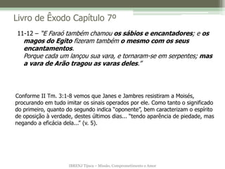 IBRENJ Tijuca – Missão, Comprometimento e Amor
Livro de Êxodo Capítulo 7º
Conforme II Tm. 3:1-8 vemos que Janes e Jambres resistiram a Moisés,
procurando em tudo imitar os sinais operados por ele. Como tanto o significado
do primeiro, quanto do segundo indica “oponente”, bem caracterizam o espírito
de oposição à verdade, destes últimos dias... “tendo aparência de piedade, mas
negando a eficácia dela...” (v. 5).
11-12 – “E Faraó também chamou os sábios e encantadores; e os
magos do Egito fizeram também o mesmo com os seus
encantamentos.
Porque cada um lançou sua vara, e tornaram-se em serpentes; mas
a vara de Arão tragou as varas deles.”
 