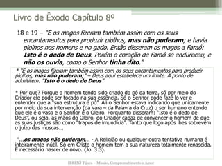 IBRENJ Tijuca – Missão, Comprometimento e Amor
Livro de Êxodo Capítulo 8º
* “E os magos fizeram também assim com os seus encantamentos para produzir
piolhos, mas não puderam;” – Deus aqui estabelece um limite. A ponto de
admitirem: “Isto é o dedo de Deus”
* Por que? Porque o homem tendo sido criado do pó da terra, só por meio do
Criador ele pode ser tocado na sua essência. Só o Senhor pode fazê-lo ver e
entender que a “sua estrutura é pó”. Ali o Senhor estava indicando que unicamente
por meio da sua intervenção (da vara – da Palavra da Cruz) o ser humano entende
que ele é o vaso e o Senhor é o Oleiro. Porquanto disseram: “Isto é o dedo de
Deus”, ou seja, as mãos do Oleiro, do Criador capaz de convencer o homem de que
as suas justiças são como “trapos de imundícia”. Tanto que logo após lhes sobrevêm
o juízo das moscas...
“...os magos não puderam... - A Religião ou qualquer outra tentativa humana é
inteiramente inútil. Só em Cristo o homem tem a sua natureza totalmente renascida.
É necessário nascer de novo. (Jo. 3:3).
18 e 19 – “E os magos fizeram também assim com os seus
encantamentos para produzir piolhos, mas não puderam; e havia
piolhos nos homens e no gado. Então disseram os magos a Faraó:
Isto é o dedo de Deus. Porém o coração de Faraó se endureceu, e
não os ouvia, como o Senhor tinha dito.”
 