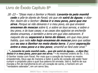 IBRENJ Tijuca – Missão, Comprometimento e Amor
Livro de Êxodo Capítulo 8º
- “...Levanta-te pela manhã cedo... que ele sairá às águas... e dize-lhe:
Deixa ir o meu povo, para que me sirva.” – As mesmas ordens de Êx. 7:15.
O Senhor insiste com Faraó. Por mais que o coração do homem se mostre
empedernido, Deus age de maneira a bater à porta do coração até poder fazer
cumprir o propósito para o qual Sua palavra foi enviada. Isto é, fazê-lo de sua
morada a fim de transformá-lo em um coração de carne, o homem em um
“verdadeiro adorador”, em um servo Seu.
20 -23 – “Disse mais o Senhor a Moisés: Levanta-te pela manhã
cedo e põe-te diante de Faraó; eis que ele sairá às águas; e dize-
lhe: Assim diz o Senhor: Deixa ir o meu povo, para que me
sirva. Porque se não deixares ir o meu povo, eis que enviarei
enxames de moscas sobre ti, e sobre os teus servos, e sobre o
teu povo, e às tuas casas; e as casas dos egípcios se encherão
destes enxames, e também a terra em que eles estiverem. E
naquele dia eu separarei a terra de Gósen, em que meu povo
habita, que nela não haja enxames de moscas para que saibas
que eu sou o Senhor no meio desta terra. E porei separação
entre o meu povo e o teu povo; amanhã se fará este sinal.”
 
