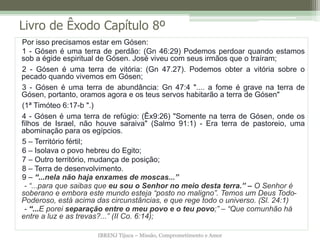 IBRENJ Tijuca – Missão, Comprometimento e Amor
Livro de Êxodo Capítulo 8º
Por isso precisamos estar em Gósen:
1 - Gósen é uma terra de perdão: (Gn 46:29) Podemos perdoar quando estamos
sob a égide espiritual de Gósen. José viveu com seus irmãos que o traíram;
2 - Gósen é uma terra de vitória: (Gn 47.27). Podemos obter a vitória sobre o
pecado quando vivemos em Gósen;
3 - Gósen é uma terra de abundância: Gn 47:4 ".... a fome é grave na terra de
Gósen, portanto, oramos agora e os teus servos habitarão a terra de Gósen"
(1ª Timóteo 6:17-b ".)
4 - Gósen é uma terra de refúgio: (Êx9:26) "Somente na terra de Gósen, onde os
filhos de Israel, não houve saraiva" (Salmo 91:1) - Era terra de pastoreio, uma
abominação para os egípcios.
5 – Território fértil;
6 – Isolava o povo hebreu do Egito;
7 – Outro território, mudança de posição;
8 – Terra de desenvolvimento.
9 – “...nela não haja enxames de moscas...”
- “...para que saibas que eu sou o Senhor no meio desta terra.” – O Senhor é
soberano e embora este mundo esteja “posto no maligno”. Temos um Deus Todo-
Poderoso, está acima das circunstâncias, e que rege todo o universo. (Sl. 24:1)
- “...E porei separação entre o meu povo e o teu povo;” – “Que comunhão há
entre a luz e as trevas?...” (II Co. 6:14);
 