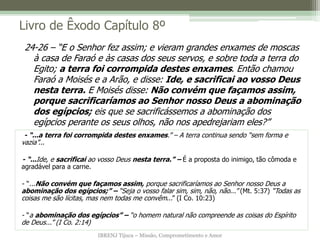IBRENJ Tijuca – Missão, Comprometimento e Amor
Livro de Êxodo Capítulo 8º
- “...a terra foi corrompida destes enxames.” – A terra continua sendo “sem forma e
vazia”...
- “...Ide, e sacrificai ao vosso Deus nesta terra.” – É a proposta do inimigo, tão cômoda e
agradável para a carne.
- “...Não convém que façamos assim, porque sacrificaríamos ao Senhor nosso Deus a
abominação dos egípcios;” – “Seja o vosso falar sim, sim, não, não...” (Mt. 5:37) “Todas as
coisas me são lícitas, mas nem todas me convêm...” (I Co. 10:23)
- “a abominação dos egípcios” – “o homem natural não compreende as coisas do Espírito
de Deus...” (I Co. 2:14)
24-26 – “E o Senhor fez assim; e vieram grandes enxames de moscas
à casa de Faraó e às casas dos seus servos, e sobre toda a terra do
Egito; a terra foi corrompida destes enxames. Então chamou
Faraó a Moisés e a Arão, e disse: Ide, e sacrificai ao vosso Deus
nesta terra. E Moisés disse: Não convém que façamos assim,
porque sacrificaríamos ao Senhor nosso Deus a abominação
dos egípcios; eis que se sacrificássemos a abominação dos
egípcios perante os seus olhos, não nos apedrejariam eles?”
 