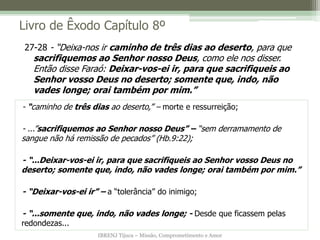 IBRENJ Tijuca – Missão, Comprometimento e Amor
Livro de Êxodo Capítulo 8º
- “caminho de três dias ao deserto,” – morte e ressurreição;
- ...”sacrifiquemos ao Senhor nosso Deus” – “sem derramamento de
sangue não há remissão de pecados” (Hb.9:22);
- “...Deixar-vos-ei ir, para que sacrifiqueis ao Senhor vosso Deus no
deserto; somente que, indo, não vades longe; orai também por mim.”
- “Deixar-vos-ei ir” – a “tolerância” do inimigo;
- “...somente que, indo, não vades longe; - Desde que ficassem pelas
redondezas...
27-28 - “Deixa-nos ir caminho de três dias ao deserto, para que
sacrifiquemos ao Senhor nosso Deus, como ele nos disser.
Então disse Faraó: Deixar-vos-ei ir, para que sacrifiqueis ao
Senhor vosso Deus no deserto; somente que, indo, não
vades longe; orai também por mim.”
 