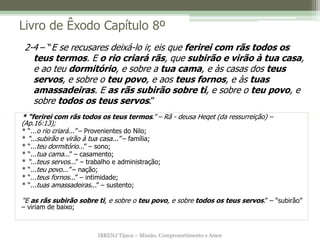 IBRENJ Tijuca – Missão, Comprometimento e Amor
Livro de Êxodo Capítulo 8º
* “ferirei com rãs todos os teus termos.” – Rã - deusa Heqet (da ressurreição) –
(Ap.16:13);
* “...o rio criará...” – Provenientes do Nilo;
* “...subirão e virão à tua casa...” – família;
* “...teu dormitório...” – sono;
* “...tua cama...” – casamento;
* “...teus servos...” – trabalho e administração;
* “...teu povo...” – nação;
* “...teus fornos...” – intimidade;
* “...tuas amassadeiras...” – sustento;
“E as rãs subirão sobre ti, e sobre o teu povo, e sobre todos os teus servos.” – “subirão”
– viriam de baixo;
2-4 – “E se recusares deixá-lo ir, eis que ferirei com rãs todos os
teus termos. E o rio criará rãs, que subirão e virão à tua casa,
e ao teu dormitório, e sobre a tua cama, e às casas dos teus
servos, e sobre o teu povo, e aos teus fornos, e às tuas
amassadeiras. E as rãs subirão sobre ti, e sobre o teu povo, e
sobre todos os teus servos.”
 