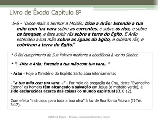 IBRENJ Tijuca – Missão, Comprometimento e Amor
Livro de Êxodo Capítulo 8º
* O fiel cumprimento de Sua Palavra mediante a obediência à voz do Senhor.
* “...Dize a Arão: Estende a tua mão com tua vara...”
- Arão - Hoje o Ministério do Espírito Santo atua intensamente;
- “a tua mão com tua vara...” – Por meio da pregação da Cruz, deste “Evangelho
Eterno” os homens têm alcançado a salvação em Jesus (o madeiro verde), e
sido esclarecidos acerca das coisas do mundo espiritual (Ef. 6:12).
Com efeito “instruídos para toda a boa obra” à luz de Sua Santa Palavra (II Tm.
3:17).
5-6 - “Disse mais o Senhor a Moisés: Dize a Arão: Estende a tua
mão com tua vara sobre as correntes, e sobre os rios, e sobre
os tanques, e faze subir rãs sobre a terra do Egito. E Arão
estendeu a sua mão sobre as águas do Egito, e subiram rãs, e
cobriram a terra do Egito.”
 