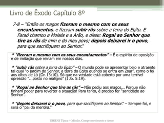 IBRENJ Tijuca – Missão, Comprometimento e Amor
Livro de Êxodo Capítulo 8º
* “fizeram o mesmo com os seus encantamentos” – É o espírito de oposição
e de imitação que reinam em nossos dias.
* “subir rãs sobre a terra do Egito” – O mundo pode se apresentar belo e atraente
tal qual “o jardim do Senhor, a terra do Egito quando se entra em Zoar”, como o foi
aos olhos de Ló (Gn.13:10). Só que na verdade está coberto por uma terrível
opressão “...posto no maligno” (I Jo. 5:19).
* “Rogai ao Senhor que tire as rãs” – Não pediu aos magos... Porque não
tinham poder para reverter a situação! Para tanto, é preciso ter “santidade ao
Senhor”.
* “depois deixarei ir o povo, para que sacrifiquem ao Senhor.” – Sempre foi, e
será o “pai da mentira.”
7-8 – “Então os magos fizeram o mesmo com os seus
encantamentos, e fizeram subir rãs sobre a terra do Egito. E
Faraó chamou a Moisés e a Arão, e disse: Rogai ao Senhor que
tire as rãs de mim e do meu povo; depois deixarei ir o povo,
para que sacrifiquem ao Senhor.”
 