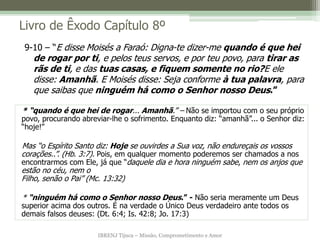 IBRENJ Tijuca – Missão, Comprometimento e Amor
Livro de Êxodo Capítulo 8º
* “quando é que hei de rogar... Amanhã.” – Não se importou com o seu próprio
povo, procurando abreviar-lhe o sofrimento. Enquanto diz: “amanhã”... o Senhor diz:
“hoje!”
Mas “o Espírito Santo diz: Hoje se ouvirdes a Sua voz, não endureçais os vossos
corações..”. (Hb. 3:7). Pois, em qualquer momento poderemos ser chamados a nos
encontrarmos com Ele, já que “daquele dia e hora ninguém sabe, nem os anjos que
estão no céu, nem o
Filho, senão o Pai” (Mc. 13:32)
* “ninguém há como o Senhor nosso Deus.” - Não seria meramente um Deus
superior acima dos outros. É na verdade o Único Deus verdadeiro ante todos os
demais falsos deuses: (Dt. 6:4; Is. 42:8; Jo. 17:3)
9-10 – “E disse Moisés a Faraó: Digna-te dizer-me quando é que hei
de rogar por ti, e pelos teus servos, e por teu povo, para tirar as
rãs de ti, e das tuas casas, e fiquem somente no rio?E ele
disse: Amanhã. E Moisés disse: Seja conforme à tua palavra, para
que saibas que ninguém há como o Senhor nosso Deus.”
 