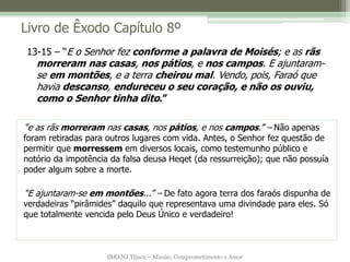 IBRENJ Tijuca – Missão, Comprometimento e Amor
Livro de Êxodo Capítulo 8º
“e as rãs morreram nas casas, nos pátios, e nos campos.” – Não apenas
foram retiradas para outros lugares com vida. Antes, o Senhor fez questão de
permitir que morressem em diversos locais, como testemunho público e
notório da impotência da falsa deusa Heqet (da ressurreição); que não possuía
poder algum sobre a morte.
“E ajuntaram-se em montões...” – De fato agora terra dos faraós dispunha de
verdadeiras “pirâmides” daquilo que representava uma divindade para eles. Só
que totalmente vencida pelo Deus Único e verdadeiro!
13-15 – “E o Senhor fez conforme a palavra de Moisés; e as rãs
morreram nas casas, nos pátios, e nos campos. E ajuntaram-
se em montões, e a terra cheirou mal. Vendo, pois, Faraó que
havia descanso, endureceu o seu coração, e não os ouviu,
como o Senhor tinha dito.”
 