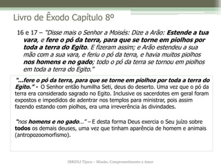 IBRENJ Tijuca – Missão, Comprometimento e Amor
Livro de Êxodo Capítulo 8º
“...fere o pó da terra, para que se torne em piolhos por toda a terra do
Egito.” - O Senhor então humilha Seti, deus do deserto. Uma vez que o pó da
terra era considerado sagrado no Egito. Inclusive os sacerdotes em geral foram
expostos e impedidos de adentrar nos templos para ministrar, pois assim
fazendo estando com piolhos, era uma irreverência às divindades.
“nos homens e no gado...” – E desta forma Deus exercia o Seu juízo sobre
todos os demais deuses, uma vez que tinham aparência de homem e animais
(antropozoomorfismo).
16 e 17 – “Disse mais o Senhor a Moisés: Dize a Arão: Estende a tua
vara, e fere o pó da terra, para que se torne em piolhos por
toda a terra do Egito. E fizeram assim; e Arão estendeu a sua
mão com a sua vara, e feriu o pó da terra, e havia muitos piolhos
nos homens e no gado; todo o pó da terra se tornou em piolhos
em toda a terra do Egito.”
 