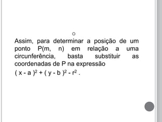 
Assim, para determinar a posição de um
ponto P(m, n) em relação a uma
circunferência, basta substituir as
coordenadas de P na expressão
( x - a )2 + ( y - b )2 - r2 .
 