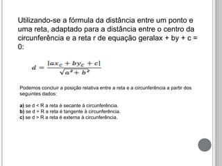 Utilizando-se a fórmula da distância entre um ponto e
uma reta, adaptado para a distância entre o centro da
circunferência e a reta r de equação geralax + by + c =
0:
Podemos concluir a posição relativa entre a reta e a circunferência a partir dos
seguintes dados:
a) se d < R a reta é secante à circunferência.
b) se d = R a reta é tangente à circunferência.
c) se d > R a reta é externa à circunferência.
 