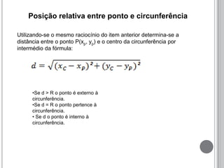 Posição relativa entre ponto e circunferência
Utilizando-se o mesmo raciocínio do item anterior determina-se a
distância entre o ponto P(xp, yp) e o centro da circunferência por
intermédio da fórmula:
•Se d > R o ponto é externo à
circunferência.
•Se d = R o ponto pertence à
circunferência.
• Se d o ponto é interno à
circunferência.
 