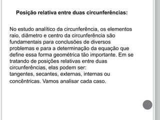 Posição relativa entre duas circunferências:
No estudo analítico da circunferência, os elementos
raio, diâmetro e centro da circunferência são
fundamentais para conclusões de diversos
problemas e para a determinação da equação que
define essa forma geométrica tão importante. Em se
tratando de posições relativas entre duas
circunferências, elas podem ser:
tangentes, secantes, externas, internas ou
concêntricas. Vamos analisar cada caso.
 