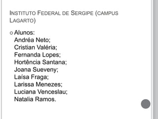 INSTITUTO FEDERAL DE SERGIPE (CAMPUS
LAGARTO)
 Alunos:
Andréa Neto;
Cristian Valéria;
Fernanda Lopes;
Hortência Santana;
Joana Sueveny;
Laísa Fraga;
Larissa Menezes;
Luciana Venceslau;
Natalia Ramos.
 