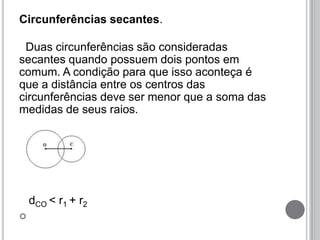 Circunferências secantes.
Duas circunferências são consideradas
secantes quando possuem dois pontos em
comum. A condição para que isso aconteça é
que a distância entre os centros das
circunferências deve ser menor que a soma das
medidas de seus raios.
dCO < r1 + r2

 
