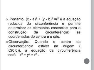  Portanto, (x - a)2 + (y - b)2 =r2 é a equação
reduzida da circunferência e permite
determinar os elementos essenciais para a
construção da circunferência: as
coordenadas do centro e o raio.
 Observação: Quando o centro da
circunfer6encia estiver na origem (
C(0,0)), a equação da circunferência
será x2 + y2 = r2 .
 