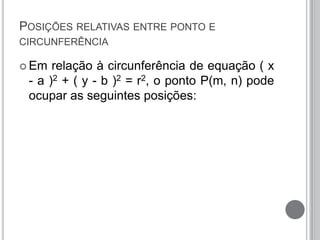 POSIÇÕES RELATIVAS ENTRE PONTO E
CIRCUNFERÊNCIA
 Em relação à circunferência de equação ( x
- a )2 + ( y - b )2 = r2, o ponto P(m, n) pode
ocupar as seguintes posições:
 