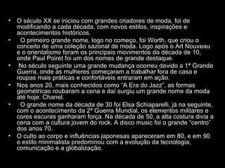 • O século XX se iniciou com grandes criadores de moda, foi de
  modificando a cada década, com novos estilos, inspirações e
  acontecimentos históricos.
•  O primeiro grande nome, logo no começo, foi Worth, que criou o
  conceito de uma coleção sazonal de moda. Logo após o Art Nouveau
  e o orientalismo foram os principais movimentos da década de 10,
  onde Paul Poiret foi um dos nomes de grande destaque.
• No século seguinte uma grande mudança ocorreu devido a 1ª Grande
  Guerra, onde as mulheres começaram a trabalhar fora de casa e
  roupas mais práticas e confortáveis entraram em ação.
• Nos anos 20, mais conhecidos como “A Era do Jazz”, as formas
  geométricas roubaram a cena e daí surgiu um grande nome da moda
  até hoje: Chanel.
•  O grande nome da década de 30 foi Elsa Schiaparelli, já na seguinte,
  com o acontecimento da 2ª Guerra Mundial, os elementos militares e
  cores escuras ganharam força. Na década de 50, a alta costura divia a
  cena com a cultura jovem do rock. A disco music foi o grande “centro”
  dos anos 70.
• O culto ao corpo e influências japonesas apareceram em 80, e em 90
  o estilo minimalista predominou com a evolução da tecnologia,
  comunicação e a globalização.
 