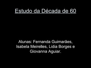 Estudo da Década de 60




  Alunas: Fernanda Guimarães,
Isabela Meirelles, Lidia Borges e
       Giovanna Aguiar.
 