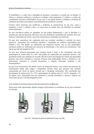 Estudo da Durabilidade de Caixilharias 
O mobilbdénio e o cobre, têm a finalidade de aumentar a resistência à corrosão por via húmida. O 
Silício e o alumínio melhoram a resistência à oxidação a alta temperatura. E o titânio e o nióbio são 
considerados elementos estabilizadores do aço inox. A sua adição diminui a tendência à formação de 
carbonetos de crómio que originam uma diminuição da resistência à corrosão. 
Existem outros elementos que modificam e melhoram as características do aço inox, como o 
manganês, o azoto, o cobalto, o boro e as terras raras, no entanto estes são utilizados em situações 
muito particulares. 
Os aços inoxidáveis podem ser agrupados em três grupos fundamentais, o que os distingue é a 
estrutura que cada um apresenta. São estes, aços inox austeníticos constituídos por austenite, aços inox 
ferríticos constituídos por ferrite e aços inox martensíticos constituídos por martensite. 
Os aços inox austeníticos são conhecidos pela sua excelente resistência à corrosão em meios 
agressivos. Apresentam boa resistência mecânica e tenacidade eas melhores propriedades para 
trabalho a frio. Não podem ser endurecidos por tratamento térmico, mas as suas propriedades 
mecânicas podem ser melhoradas por processos de deformação a frio através de encruamento. Este 
tipo de aço não são magnéticos [34]. 
Os aços inox ferríticos apresentam uma estrutura macia e tenaz, e são constituídos com uma 
percentagem de crómio entre 16 a 30%. Não podem ser endurecidos por tratamento térmico e são 
geralmente usados nas condições de recozido. Devido à maior percentagem de crómio que apresentam 
possuem uma maior resistência à corrosão. Possuem boas propriedades físicas e mecânicas e são 
efetivamente resistentes à corrosão atmosférica, a soluções fortemente oxidantes e são 
ferromagnéticos. 
Os aços inox martensíticos são obtidos através de tratamento térmico, este consiste num processo de 
arrefecimento rápido após estágio a temperatura elevada. Estes aços possuem uma estrutura 
caracterizada por níveis de dureza elevada que é designada martensítica. São constituídos por 
percentagens de crómio entre 12 e 17% e percentagens de carbono entre 0,1 a 0,5%, chegando a 1% 
em alguns casos. Apresentam uma boa resistência à corrosão atmosférica, a dureza é superior aos 
outros tipos de aços e são ferromagnéticos [34]. 
4.3.2. EXEMPLOS DE CAIXILHARIAS DE AÇO INOX EXISTENTES NO MERCADO 
Neste ponto serão apresentadas algumas imagens relativamente às caixilharias de aço inox existentes 
no mercado. 
70 
Fig. 4.37 – Exemplos de perfis de caixilharias em aço inox [34]. 
 