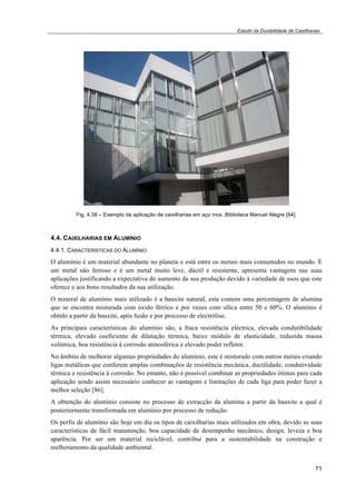 Estudo da Durabilidade de Caixilharias 
71 
Fig. 4.38 – Exemplo da aplicação de caixilharias em aço inox. Biblioteca Manuel Alegre [94]. 
4.4. CAIXILHARIAS EM ALUMÍNIO 
4.4.1. CARACTERÍSTICAS DO ALUMÍNIO 
O alumínio é um material abundante no planeta e está entre os metais mais consumidos no mundo. É 
um metal não ferroso e é um metal muito leve, dúctil e resistente, apresenta vantagens nas suas 
aplicações justificando a expectativa do aumento da sua produção devido à variedade de usos que este 
oferece e aos bons resultados da sua utilização. 
O mineral de alumínio mais utilizado é a bauxite natural, esta contem uma percentagem de alumina 
que se encontra misturada com óxido férrico e por vezes com sílica entre 50 e 60%. O alumínio é 
obtido a partir da bauxite, após fusão e por processo de electrólise. 
As principais características do alumínio são, a fraca resistência eléctrica, elevada condutibilidade 
térmica, elevado coeficiente de dilatação térmica, baixo módulo de elasticidade, reduzida massa 
volúmica, boa resistência à corrosão atmosférica e elevado poder refletor. 
No âmbito de melhorar algumas propriedades do alumínio, este é misturado com outros metais criando 
ligas metálicas que conferem amplas combinações de resistência mecânica, ductilidade, condutividade 
térmica e resistência à corrosão. No entanto, não é possível combinar as propriedades ótimas para cada 
aplicação sendo assim necessário conhecer as vantagens e limitações de cada liga para poder fazer a 
melhor seleção [86]. 
A obtenção do alumínio consiste no processo de extracção da alumina a partir da bauxite a qual é 
posteriormente transformada em alumínio por processo de redução. 
Os perfis de alumínio são hoje em dia os tipos de caixilharias mais utilizados em obra, devido as suas 
características de fácil manutenção, boa capacidade de desempenho mecânico, design, leveza e boa 
aparência. Por ser um material reciclável, contribui para a sustentabilidade na construção e 
melhoramento da qualidade ambiental. 
 