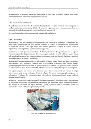 Estudo da Durabilidade de Caixilharias 
As caixilharias de alumínio podem ser tradicionais ou com corte de ruptura térmica, este ultimo 
confere à caixilharia um melhor comportamento térmico. 
4.4.2. TRATAMENTOS SUPERFICIAIS 
Os acabamentos ou tratamentos do alumínio são importantes pois estes permitem obter uma gama de 
produtos diferentes dentro das caixilharias de alumínio e garantem uma camada protetora face aos 
agentes de degradação a que estará exposto ao longo da sua vida útil. 
Os procedimentos habitualmente usados são a anodização e a lacagem. 
4.4.2.1. Anodização 
A anodização é um processo científico de oxidação, este baseia-se no tratamento eletroquímico dos 
perfis e tem como objetivo criar artificialmente uma capa de alumina, óxido de alumínio, homogénea e 
de espessura variável. Esta capa possui uma dureza apreciável e depois de tratada, torna-se 
impenetrável à maior parte dos agentes químicos, água e ar. 
Inicialmente os perfis passam por um banho de desengorduramento da superfície ao qual se segue o 
tratamento de anodização propriamente dito por passagem em banho de ácido sulfúrico. A capa criada 
pela anodização apresenta um estrutura bastante porosa através da qual é possível colorar o alumínio 
anodizado, através de corantes inorgânicos. 
Na coloração inorgânica electrolítica, o sal metálico é atraído para o fundo dos poros, oferecendo 
maior solidez à luz e resistência à abrasão. Esta técnica oferece ao alumínio cores estáveis, mesmo 
quando empregado em situações onde os agentes de oxidação externos são agressivos, como nos casos 
de cidades situadas perto do mar, ambientes industriais ou quando submetido a agressivas intempéries. 
Em seguida os perfis são emersos numa tina com água a ferver onde durante um período de tempo 
sensivelmente igual ao da anodização é feita a selagem dos poros, numa operação designada por 
colmatagem. A selagem dos poros ocorre pela hidratação da alumina, que impede a penetração da 
corrosão atmosférica [86]. 
As texturas e acabamentos podem ser modificados a partir da superfície metálica através dos processos 
de acetinagem, que confere um aspeto mate, escovagem, que confere um aspeto riscado ou polimento 
que confere à caixilharia um aspeto brilhante. Assim é possível obter-se diferentes efeitos de 
acabamentos visuais e diferentes graus de rugosidade. 
72 
Fig. 4.39 – Processo de Anodização [87]. 
 