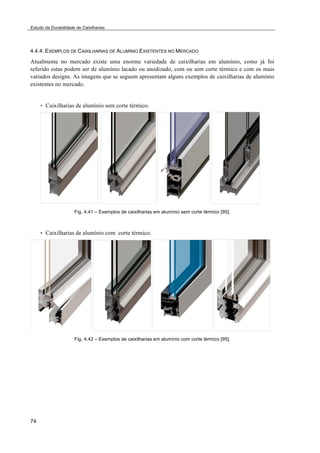 Estudo da Durabilidade de Caixilharias 
4.4.4. EXEMPLOS DE CAIXILHARIAS DE ALUMÍNIO EXISTENTES NO MERCADO 
Atualmente no mercado existe uma enorme variedade de caixilharias em alumínio, como já foi 
referido estas podem ser de alumínio lacado ou anodizado, com ou sem corte térmico e com os mais 
variados designs. As imagens que se seguem apresentam alguns exemplos de caixilharias de alumínio 
existentes no mercado. 
74 
• Caixilharias de alumínio sem corte térmico. 
Fig. 4.41 – Exemplos de caixilharias em alumínio sem corte térmico [95]. 
• Caixilharias de alumínio com corte térmico. 
Fig. 4.42 – Exemplos de caixilharias em alumínio com corte térmico [95]. 
 