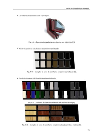 Estudo da Durabilidade de Caixilharias 
75 
• Caixilharia em alumínio com vidro triplo. 
Fig. 4.43 – Exemplos de caixilharias em alumínio com vidro triplo [97]. 
• Possíveis cores de caixilharias em alumínio anodizado. 
Fig. 4.44 – Exemplos de cores de caixilharias em alumínio anodizado [95]. 
• Possíveis cores de caixilharias em alumínio lacado. 
Fig. 4.45 – Exemplos de cores de caixilharias em alumínio lacado [95]. 
Fig. 4.46 – Exemplos de cores de caixilharias em alumínio lacado a imitar a madeira [95]. 
 