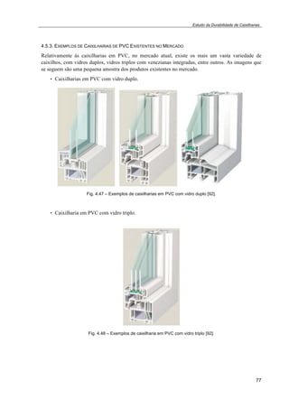 Estudo da Durabilidade de Caixilharias 
4.5.3. EXEMPLOS DE CAIXILHARIAS DE PVC EXISTENTES NO MERCADO 
Relativamente às caixilharias em PVC, no mercado atual, existe os mais um vasta variedade de 
caixilhos, com vidros duplos, vidros triplos com venezianas integradas, entre outros. As imagens que 
se seguem são uma pequena amostra dos produtos existentes no mercado. 
77 
• Caixilharias em PVC com vidro duplo. 
Fig. 4.47 – Exemplos de caixilharias em PVC com vidro duplo [92]. 
• Caixilharia em PVC com vidro triplo. 
Fig. 4.48 – Exemplos de caixilharia em PVC com vidro triplo [92]. 
 