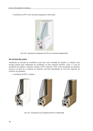 Estudo da Durabilidade de Caixilharias 
78 
• Caixilharia em PVC com veneziana integrada no vidro triplo. 
Fig. 4.49 – Exemplos de caixilharias em PVC com veneziana integrada [92]. 
4.6. OUTRAS SOLUÇÕES 
Atualmente no mercado de caixilharias existe uma vasta variedade de soluções, as soluções mais 
recentes passam pela composição de caixilharias em dois materiais distintos, como é o caso de 
caixilharias de madeira e alumínio, madeira e PVC, alumínio e PVC. Estas associações de materiais 
devem-se ao facto de se tratarem de materiais com bom desempenho ao nível dos requisitos de 
conforto e de qualidade. 
• Caixilharias de PVC e madeira. 
Fig. 4.50 – Exemplos de uma caixilharia de PVC e madeira [92]. 
 