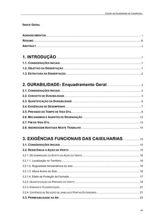 Estudo da Durabilidade de Caixilharias 
vii 
ÍNDICE GERAL 
AGRADECIMENTOS.................................................................................................................................. i 
RESUMO ................................................................................................................................... iii 
ABSTRACT.............................................................................................................................................. v 
1. INTRODUÇÃO................................................................................................................... 1 
1.1. CONSIDERAÇÕES INICIAIS.............................................................................................................. 1 
1.2. OBJETIVO DA DISSERTAÇÃO ......................................................................................................... 1 
1.3. ESTRUTURA DA DISSERTAÇÃO...................................................................................................... 2 
2. DURABILIDADE- Enquadramento Geral .............................................. 3 
2.1. CONSIDERAÇÕES INICIAIS.............................................................................................................. 3 
2.2. CONCEITO DE DURABILIDADE........................................................................................................ 3 
2.3. QUANTIFICAÇÃO DA DURABILIDADE ............................................................................................. 6 
2.4. EXIGÊNCIAS DE DESEMPENHO ...................................................................................................... 7 
2.5. PREVISÃO DO TEMPO DE VIDA ÚTIL.............................................................................................. 8 
2.6. MECANISMOS E AGENTES DE DEGRADAÇÃO ............................................................................. 12 
2.7. FIM DA VIDA ÚTIL ......................................................................................................................... 13 
2.8. ABORDAGEM ADOTADA NESTE TRABALHO ............................................................................... 14 
3. EXIGÊNCIAS FUNCIONAIS DAS CAIXILHARIAS....................... 15 
3.1. CONSIDERAÇÕES INICIAIS............................................................................................................ 15 
3.2. RESISTÊNCIA À AÇÃO DO VENTO................................................................................................ 15 
3.2.1. DETERMINAÇÃO DO EFEITO DA AÇÃO DO VENTO ............................................................................. 16 
3.2.1.1. Localização no Território.......................................................................................................... 16 
3.2.1.2. Rugosidade Aerodinâmica do solo .......................................................................................... 16 
3.2.1.3. Altura Acima do Solo................................................................................................................ 16 
3.2.1.4. Efeito de Proteção da Fachada................................................................................................ 17 
3.2.2. QUANTIFICAÇÃO DA PRESSÃO DO VENTO........................................................................................ 18 
3.2.3. ENSAIOS E CLASSIFICAÇÃO............................................................................................................ 21 
3.2.4. CRITÉRIOS DE SELEÇÃO DE JANELAS E PORTAS EXTERIORES .......................................................... 21 
3.3. PERMEABILIDADE AO AR ............................................................................................................. 23 
 