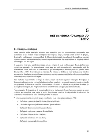 Estudo da Durabilidade de Caixilharias 
5 
DESEMPENHO AO LONGO DO 
TEMPO 
5.1. CONSIDERAÇÕES INICIAIS 
Neste capítulo serão abordadas algumas das anomalias que são correntemente encontradas nas 
caixilharias e que alteram o seu desempenho ao longo do tempo, quer se devam a erros de projeto, 
disposições inadequadas, baixa qualidade de fabrico, de instalação ou deficiente formação de quem as 
executa, quer ao seu envelhecimento natural, degradação natural dos materiais ou ao desgaste normal 
causado pela sua utilização. 
É necessário obter uma grande informação sobre a origem de cada problema para depois definir uma 
estratégica adequada. Em determinados casos pode ser mais aconselhável a substituição total do 
elemento em causa, neste caso da caixilharia, do que a sua reparação pois esta pode não garantir o seu 
desempenho a 100% de acordo com o esperado. No entanto no âmbito da parte prática deste trabalho 
apenas serão abordadas as anomalias correntemente encontradas nas caixilharias, não contemplando as 
técnicas de intervenção curativas [90]. 
Para melhorar o desempenho ao longo do tempo, devem ser criadas algumas estratégias de inspeção e 
de manutenção para evitar a ocorrência de anomalias, para isso é necessário o conhecimento profundo 
dos processos de instalação, critérios de seleção da caixilharia, a adequação do projeto, do modo de 
execução e montagem, das próprias anomalias construtivas e das operações de manutenção. 
Nas estratégias de inspeção e de manutenção torna-se indispensável perceber como surgem e como 
evoluem as anomalias para assim se poder interromper a cadeia de degradação do elemento da 
caixilharia, evitando assim a sua substituição total ou parcial. 
A origem das anomalias construtivas em caixilharias pode estar relacionada com [90]: 
81 
• Deficiente concepção da série de caixilharias utilizada; 
• Deficiente especificação da caixilharia a aplicar na obra; 
• Deficiente dimensionamento da caixilharia; 
• Deficiente projeto de execução da caixilharia; 
• Deficiente fabricação dos caixilhos; 
• Deficiente instalação dos caixilhos; 
• Deficiente manutenção dos caixilhos; 
 
