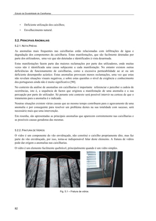 Estudo da Durabilidade de Caixilharias 
82 
• Deficiente utilização dos caixilhos; 
• Envelhecimento natural. 
5.2. PRINCIPAIS ANOMALIAS 
5.2.1. NOTA PRÉVIA 
As anomalias mais frequentes nas caixilharias estão relacionadas com infiltrações de água e 
degradação dos componentes da caixilharia. Estas manifestações, que são facilmente detetadas por 
parte dos utilizadores, uma vez que são detetadas e identificados à vista desarmada. 
Estas manifestações fazem parte das maiores reclamações por parte dos utilizadores, onde muitas 
vezes não é identificada uma causa subjacente a cada manifestação. No entanto existem outras 
deficiências de funcionamento de caixilharias, como a excessiva permeabilidade ao ar ou um 
deficiente desempenho acústico. Estas anomalias provocam menos reclamações, uma vez que estas 
não revelam situações visuais negativas, e sobre estas questões o nível de exigência e conhecimento 
dos portugueses ainda não é muito significativo [90]. 
No contexto da análise de anomalias em caixilharias é importante referenciar e perceber a cadeia de 
ocorrências, isto é, a sequência de factos que originou a manifestação de uma anomalia e a sua 
percepção por parte do utilizador. Só perante este contexto será possível intervir na certeza de que o 
tratamento para a anomalia é o indicado. 
Noutras situações existem várias causas que ao mesmo tempo contribuem para o agravamento de uma 
anomalia e por conseguinte para resolver um problema destes na sua totalidade com sucesso, será 
necessário mais que uma intervenção. 
Em resenha, são apresentadas as principais anomalias que aparecem correntemente nas caixilharias e 
as possíveis causas geradoras das mesmas. 
5.2.2. FRATURA DE VIDROS 
O vidro é um componente do vão envidraçado, não constitui o caixilho propriamente dito, mas faz 
parte do vão envidraçado, por isso, torna-se indispensável falar deste elemento. A fratura de vidros 
pode dar origem a anomalias nas caixilharias. 
O vidro é um elemento facilmente quebrável, principalmente quando é um vidro simples. 
Fig. 5.1 – Fratura de vidros 
 
