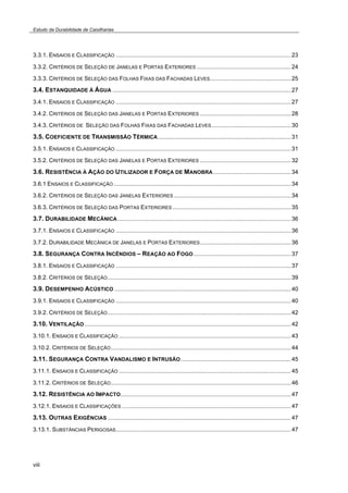 Estudo da Durabilidade de Caixilharias 
3.3.1. ENSAIOS E CLASSIFICAÇÃO ............................................................................................................23 
3.3.2. CRITÉRIOS DE SELEÇÃO DE JANELAS E PORTAS EXTERIORES ..........................................................24 
3.3.3. CRITÉRIOS DE SELEÇÃO DAS FOLHAS FIXAS DAS FACHADAS LEVES..................................................25 
3.4. ESTANQUIDADE À ÁGUA ..............................................................................................................27 
3.4.1. ENSAIOS E CLASSIFICAÇÃO ............................................................................................................27 
3.4.2. CRITÉRIOS DE SELEÇÃO DAS JANELAS E PORTAS EXTERIORES ........................................................28 
3.4.3. CRITÉRIOS DE SELEÇÃO DAS FOLHAS FIXAS DAS FACHADAS LEVES.................................................30 
3.5. COEFICIENTE DE TRANSMISSÃO TÉRMICA..................................................................................31 
3.5.1. ENSAIOS E CLASSIFICAÇÃO ............................................................................................................31 
3.5.2. CRITÉRIOS DE SELEÇÃO DAS JANELAS E PORTAS EXTERIORES ........................................................32 
3.6. RESISTÊNCIA À AÇÃO DO UTILIZADOR E FORÇA DE MANOBRA................................................34 
3.6.1 ENSAIOS E CLASSIFICAÇÃO .............................................................................................................34 
3.6.2. CRITÉRIOS DE SELEÇÃO DAS JANELAS EXTERIORES ........................................................................34 
3.6.3. CRITÉRIOS DE SELEÇÃO DAS PORTAS EXTERIORES .........................................................................35 
3.7. DURABILIDADE MECÂNICA...........................................................................................................36 
3.7.1. ENSAIOS E CLASSIFICAÇÃO ............................................................................................................36 
3.7.2. DURABILIDADE MECÂNICA DE JANELAS E PORTAS EXTERIORES........................................................36 
3.8. SEGURANÇA CONTRA INCÊNDIOS – REAÇÃO AO FOGO............................................................37 
3.8.1. ENSAIOS E CLASSIFICAÇÃO ............................................................................................................37 
3.8.2. CRITÉRIOS DE SELEÇÃO.................................................................................................................39 
3.9. DESEMPENHO ACÚSTICO.............................................................................................................40 
3.9.1. ENSAIOS E CLASSIFICAÇÃO ............................................................................................................40 
3.9.2. CRITÉRIOS DE SELEÇÃO.................................................................................................................42 
3.10. VENTILAÇÃO ...............................................................................................................................42 
3.10.1. ENSAIOS E CLASSIFICAÇÃO ..........................................................................................................43 
3.10.2. CRITÉRIOS DE SELEÇÃO...............................................................................................................44 
3.11. SEGURANÇA CONTRA VANDALISMO E INTRUSÃO....................................................................45 
3.11.1. ENSAIOS E CLASSIFICAÇÃO ..........................................................................................................45 
3.11.2. CRITÉRIOS DE SELEÇÃO...............................................................................................................46 
3.12. RESISTÊNCIA AO IMPACTO.........................................................................................................47 
3.12.1. ENSAIOS E CLASSIFICAÇÕES ........................................................................................................47 
3.13. OUTRAS EXIGÊNCIAS .................................................................................................................47 
3.13.1. SUBSTÂNCIAS PERIGOSAS............................................................................................................47 
viii 
 