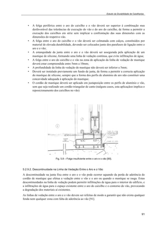 Estudo da Durabilidade de Caixilharias 
• A folga periférica entre o aro do caixilho e o vão deverá ser superior à combinação mas 
desfavorável das tolerâncias de execução do vão e do aro do caixilho, de forma a permitir a 
execução dos caixilhos em série sem implicar a confrontação das suas dimensões com as 
dimensões do respetivo vão. 
• A folga entre o aro do caixilho e o vão deverá ser colmatada com calços, constituídos por 
material de elevada durabilidade, devendo ser colocados junto dos parafusos de ligação entre o 
aro e o vão; 
• A estanquidade da junta entre o aro e o vão deverá ser assegurada pela aplicação de um 
mastique de silicone, formando uma linha de vedação contínua, que evite infiltrações de água; 
• A folga entre o aro do caixilho e o vão na zona de aplicação da linha de vedação de mastique 
91 
deverá estar compreendida entre 5mm a 10mm; 
• A profundidade da linha de vedação de mastique não deverá ser inferior a 5mm; 
• Deverá ser instalado previamente um fundo de junta, de forma a permitir a correcta aplicação 
do mastique de silicone, sempre que a forma dos perfis de alumínio do aro não constituir uma 
concavidade adequada à aplicação do mastique; 
• O cordão de mastique deverá ser aplicado em justaposição entre os perfis de alumínio e vão, 
sem que seja realizado um cordão triangular de canto (nalguns casos, esta aplicaçãoo implica o 
reposicionamento dos caixilhos no vão) 
Fig. 5.8 – Folga insuficiente entre o aro e o vão [90]. 
5.2.9.2. Descontinuidade na Linha de Vedação Entre o Aro e o Vão 
A descontinuidade na junta fixa entre o aro e o vão pode ocorrer aquando da perda de aderência do 
cordão de mastique que efetua a vedação entre o vão e o aro ou quando o mastique se rasga. Estas 
descontinuidades na linha de vedação podem permitir infiltrações de água para o interior do edifício, e 
a infiltrações de água para o espaço existente entre o aro do caixilho e o contorno do vão, provocando 
a degradação dos materiais aí existentes. 
As linhas de vedação entre o aro e o vão devem ser refeitas de modo a garantir que não exista qualquer 
fenda nem qualquer zona com falta de aderência ao vão [91]. 
 