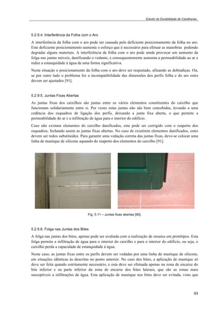 Estudo da Durabilidade de Caixilharias 
5.2.9.4. Interferência da Folha com o Aro 
A interferência da folha com o aro pode ser causada pelo deficiente posicionamento da folha no aro. 
Este deficiente posicionamento aumenta o esforço que é necessário para efetuar as manobras podendo 
degradar alguns materiais. A interferência da folha com o aro pode ainda provocar um aumento da 
folga nas juntas móveis, danificando o vedante, e consequentemente aumenta a permeabilidade ao ar e 
reduz a estanquidade à água de uma forma significativa. 
Nesta situação o posicionamento da folha com o aro deve ser reajustado, afinando as dobradiças. Ou, 
se por outro lado o problema for a incompatibilidade das dimensões dos perfis folha e do aro estes 
devem ser ajustados [91]. 
5.2.9.5. Juntas Fixas Abertas 
As juntas fixas dos caixilhos são juntas entre os vários elementos constituintes do caixilho que 
funcionam solidariamente entre si. Por vezes estas juntas não são bem concebidas, levando a uma 
cedência dos esquadros de ligação dos perfis, deixando a junta fixa aberta, o que permite a 
permeabilidade do ar e a infiltração de água para o interior do edifício. 
Caso não existam elementos do caixilho danificados, este pode ser corrigido com o reaperto dos 
esquadros, fechando assim as juntas fixas abertas. No caso de existirem elementos danificados, estes 
devem ser todos substituídos. Para garantir uma vedação correta das juntas fixas, deve-se colocar uma 
linha de mastique de silicone aquando do reaperto dos elementos do caixilho [91]. 
93 
Fig. 5.11 – Juntas fixas abertas [90]. 
5.2.9.6. Folga nas Juntas dos Bites 
A folga nas juntas dos bites, apenas pode ser avaliada com a realização de ensaios em protótipos. Esta 
folga permite a infiltração de água para o interior do caixilho e para o interior do edifício, ou seja, o 
caixilho perda a capacidade de estanquidade à água. 
Neste caso, as juntas fixas entre os perfis devem ser vedadas por uma linha de mastique de silicone, 
em situações idênticas às descritas no ponto anterior. No caso dos bites, a aplicação de mastique só 
deve ser feita quando estritamente necessário, e esta deve ser efetuada apenas na zona de encaixe do 
bite inferior e na parte inferior da zona de encaixe dos bites laterais, que são as zonas mais 
susceptíveis a infiltrações de água. Esta aplicação de mastique nos bites deve ser evitada, visto que 
 