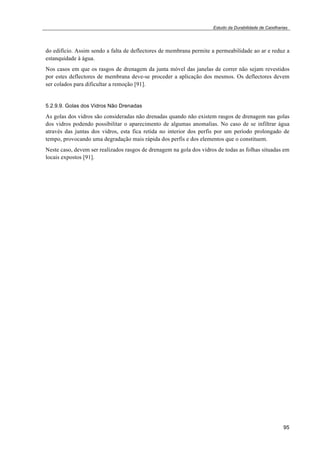 Estudo da Durabilidade de Caixilharias 
do edifício. Assim sendo a falta de deflectores de membrana permite a permeabilidade ao ar e reduz a 
estanquidade à água. 
Nos casos em que os rasgos de drenagem da junta móvel das janelas de correr não sejam revestidos 
por estes deflectores de membrana deve-se proceder a aplicação dos mesmos. Os deflectores devem 
ser colados para dificultar a remoção [91]. 
5.2.9.9. Golas dos Vidros Não Drenadas 
As golas dos vidros são consideradas não drenadas quando não existem rasgos de drenagem nas golas 
dos vidros podendo possibilitar o aparecimento de algumas anomalias. No caso de se infiltrar água 
através das juntas dos vidros, esta fica retida no interior dos perfis por um período prolongado de 
tempo, provocando uma degradação mais rápida dos perfis e dos elementos que o constituem. 
Neste caso, devem ser realizados rasgos de drenagem na gola dos vidros de todas as folhas situadas em 
locais expostos [91]. 
95 
 
