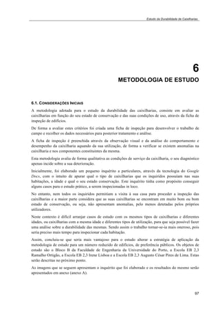 Estudo da Durabilidade de Caixilharias 
6 
METODOLOGIA DE ESTUDO 
6.1. CONSIDERAÇÕES INICIAIS 
A metodologia adotada para o estudo da durabilidade das caixilharias, consiste em avaliar as 
caixilharias em função do seu estado de conservação e das suas condições de uso, através da ficha de 
inspeção de edifícios. 
De forma a avaliar estes critérios foi criada uma ficha de inspeção para desenvolver o trabalho de 
campo e recolher os dados necessários para posterior tratamento e análise. 
A ficha de inspeção é preenchida através da observação visual e da análise do comportamento e 
desempenho da caixilharia aquando da sua utilização, de forma a verificar se existem anomalias na 
caixilharia e nos componentes constituintes da mesma. 
Esta metodologia avalia de forma qualitativa as condições de serviço da caixilharia, o seu diagnóstico 
apenas incide sobre a sua deterioração. 
Inicialmente, foi elaborado um pequeno inquérito a particulares, através da tecnologia do Google 
Docs, com o intuito de apurar qual o tipo de caixilharias que os inquiridos possuíam nas suas 
habitações, a idade e qual o seu estado conservação. Este inquérito tinha como propósito conseguir 
alguns casos para o estudo prático, a serem inspecionadas in loco. 
No entanto, nem todos os inquiridos permitiam a visita à sua casa para proceder a inspeção das 
caixilharias e a maior parte considera que as suas caixilharias se encontram em muito bom ou bom 
estado de conservação, ou seja, não apresentam anomalias, pelo menos detetadas pelos próprios 
utilizadores. 
Neste contexto é difícil arranjar casos de estudo com os mesmos tipos de caixilharias e diferentes 
idades, ou caixilharias com a mesma idade e diferentes tipos de utilização, para que seja possível fazer 
uma análise sobre a durabilidade das mesmas. Sendo assim o trabalho tornar-se-ia mais oneroso, pois 
seria preciso mais tempo para inspecionar cada habitação. 
Assim, concluiu-se que seria mais vantajoso para o estudo alterar a estratégia de aplicação da 
metodologia de estudo para um número reduzido de edifícios, de preferência públicos. Os objetos de 
estudo são o Bloco B da Faculdade de Engenharia da Universidade do Porto, a Escola EB 2,3 
Ramalho Ortigão, a Escola EB 2,3 Irene Lisboa e a Escola EB 2,3 Augusto César Pires de Lima. Estas 
serão descritas no próximo ponto. 
As imagens que se seguem apresentam o inquérito que foi elaborado e os resultados do mesmo serão 
apresentados em anexo (anexo A). 
97 
 