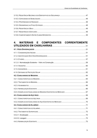 Estudo da Durabilidade de Caixilharias 
3.13.2. RESISTÊNCIA MECÂNICA DOS DISPOSITIVOS DE SEGURANÇA ......................................................... 47 
3.13.3. CAPACIDADE DE DESBLOQUEIO .................................................................................................... 48 
3.13.4. PROPRIEDADE DE RADIAÇÃO........................................................................................................ 48 
3.13.5. DESEMPENHO AO FOGO EXTERIOR............................................................................................... 48 
3.13.6. RESISTÊNCIA À BALA ................................................................................................................... 48 
3.13.7. RESISTÊNCIA Á EXPLOSÃO ........................................................................................................... 48 
3.13.8. COMPORTAMENTO ENTRE CLIMAS DIFERENTES ............................................................................ 49 
4. MATERIAIS E COMPONENTES CORRENTEMENTE 
UTILIZADOS EM CAIXILHARIAS.......................................................................... 51 
4.1. VÃOS ENVIDRAÇADOS ................................................................................................................. 51 
4.1.1. CONSIDERAÇÕES INICIAIS .............................................................................................................. 51 
4.1.2. IDENTIFICAÇÃO DOS VÃOS ENVIDRAÇADOS..................................................................................... 51 
4.1.3. O VIDRO........................................................................................................................................ 57 
4.1.3.1. Normalização Existente – Vidro na Construção....................................................................... 59 
4.1.4. VEDANTES .................................................................................................................................... 60 
4.1.5. ACESSÓRIOS................................................................................................................................. 61 
4.1.6. SISTEMAS DE PROTEÇÃO SOLAR .................................................................................................... 62 
4.2. CAIXILHARIAS DE MADEIRA ......................................................................................................... 64 
4.2.1. CARACTERÍSTICAS DA MADEIRA...................................................................................................... 64 
4.2.2. TRATAMENTOS DA MADEIRA........................................................................................................... 66 
4.2.3. ACABAMENTOS.............................................................................................................................. 66 
4.2.4. NORMALIZAÇÃO EXISTENTE ........................................................................................................... 66 
4.2.5. EXEMPLOS DE CAIXILHARIAS DE MADEIRA EXISTENTES NO MERCADO .............................................. 67 
4.3. CAIXILHARIAS EM AÇO INOX........................................................................................................ 69 
4.3.1. CARACTERÍSTICAS DO AÇO INOX .................................................................................................... 69 
4.3.2. EXEMPLOS DE CAIXILHARIAS DE AÇO EXISTENTES NO MERCADO ..................................................... 70 
4.4. CAIXILHARIAS EM ALUMÍNIO........................................................................................................ 71 
4.4.1. CARACTERÍSTICAS DO ALUMÍNIO..................................................................................................... 71 
4.4.2. TRATAMENTOS SUPERFICIAIS......................................................................................................... 72 
4.4.2.1. Anodização .............................................................................................................................. 72 
4.4.2.2. Lacagem .................................................................................................................................. 73 
4.4.3. NORMALIZAÇÃO EXISTENTE............................................................................................................ 73 
ix 
 