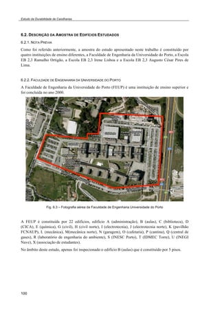 Estudo da Durabilidade de Caixilharias 
6.2. DESCRIÇÃO DA AMOSTRA DE EDIFÍCIOS ESTUDADOS 
6.2.1. NOTA PRÉVIA 
Como foi referido anteriormente, a amostra do estudo apresentado neste trabalho é constituído por 
quatro instituições de ensino diferentes, a Faculdade de Engenharia da Universidade do Porto, a Escola 
EB 2,3 Ramalho Ortigão, a Escola EB 2,3 Irene Lisboa e a Escola EB 2,3 Augusto César Pires de 
Lima. 
6.2.2. FACULDADE DE ENGENHARIA DA UNIVERSIDADE DO PORTO 
A Faculdade de Engenharia da Universidade do Porto (FEUP) é uma instituição de ensino superior e 
foi concluída no ano 2000. 
100 
Fig. 6.3 – Fotografia aérea da Faculdade de Engenharia Universidade do Porto 
A FEUP é constituída por 22 edifícios, edifício A (administração), B (aulas), C (biblioteca), D 
(CICA), E (química), G (civil), H (civil norte), I (electrotecnia), J (electrotecnia norte), K (pavilhão 
FCNAUP), L (mecânica), M(mecânica norte), N (garagem), O (cafetaria), P (cantina), Q (central de 
gases), R (laboratório de engenharia do ambiente), S (INESC Porto), T (IDMEC Torre), U (INEGI 
Nave), X (associação de estudantes). 
No âmbito deste estudo, apenas foi inspecionado o edifício B (aulas) que é constituído por 5 pisos. 
 