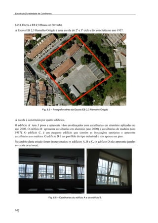 Estudo da Durabilidade de Caixilharias 
6.2.3. ESCOLA EB 2,3 RAMALHO ORTIGÃO 
A Escola EB 2,3 Ramalho Ortigão é uma escola do 2º e 3º ciclo e foi concluída no ano 1957. 
102 
Fig. 6.5 – Fotografia aérea da Escola EB 2,3 Ramalho Ortigão 
A escola é constituída por quatro edifícios. 
O edifício A tem 3 pisos e apresenta vãos envidraçados com caixilharias em alumínio aplicadas no 
ano 2000. O edifício B apresenta caixilharias em alumínio (ano 2000) e caixilharias de madeira (ano 
1957). O edifício C, é um pequeno edifício que contém as instalações sanitárias e apresenta 
caixilharias em madeira. O edifício D é um pavilhão do tipo industrial e tem apenas um piso. 
No âmbito deste estudo foram inspecionados os edifícios A, B e C, (o edifício D não apresenta janelas 
verticais exteriores). 
Fig. 6.6 – Caixilharias do edifício A e do edifício B. 
 